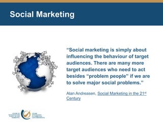 Social Marketing
“Social marketing is simply about
influencing the behaviour of target
audiences. There are many more
target audiences who need to act
besides “problem people” if we are
to solve major social problems.”
Alan Andreasen, Social Marketing in the 21st
Century
 