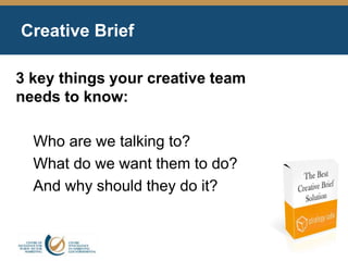 Creative Brief
3 key things your creative team
needs to know:
Who are we talking to?
What do we want them to do?
And why should they do it?
 