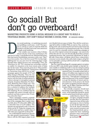 cover story                                l esson # 6: social marketinG




Go social! But
don’t go overboard!
marketinG products usinG a social messaGe is a Great way to Build a
trustaBle Brand; just don’t really Become a social firm by akhilesh shukla




d
                 oes social marketing – or marketing your prod-      over-flooded telecom space in India. Then did the social mes-
                 ucts peddling a social cause – work? The ques-      sage fail to deliver in India? Well, yes and no. One, social mar-
                 tion is critical as a part of corporate India has   keting works only on bettering the trust front of the brand and
                 decided to sell ideas and create mass awareness     should be used purely for increasing brand recall. T it should
                                                                                                                               wo,
                 through social marketing.                           never be used as a mutually exclusive marketing campaign at
                    One notable case in point is Idea Cellular,      the cost of the original commercial campaign – one reason why
                 which took the social cause marketing to the        all the Idea ads one sees now directly talk about Idea’s primary
next level in India. Using Bollywood star Abhishek Bachchan,         marketing premises, like connectivity (Bachchan Jr. inside a
Idea had started bombarding consumers with a new “Idea”              lift with a man whose cell phone doesn’t have connectivity),
every few months. One of the first social TVCs by Idea high-         consumer service (inside a bus with a lady trying to call up her
lighting how we can save trees by reducing paper usage               service provider), pricing (with his friend who’s complaining
through Value Added Services was outstanding. Then, the              about high bills) etc.
‘Education for All’ TVC showing how technology could be                  Tata Tea’s hard hitting Jaago Re campaign against corruption
an enabler for education in the most remote areas of India           in the year 2007 is also another great example, as that later be-
also hit the mark. Then came the print ad on “Mera number            came notable in mobilizing youth to come for voting by putting
Mumbai ka, toh main Mumbai ka” hitting back at Maharash-             up a website to ease the voting process for first timers and non
tra Navnirman Sena (MNS) for its hate                                                        registered users. It actually worked with as
campaign against the people of UP and                                                        many as 2.8 million votes registered on the
Bihar living in Mumbai. Then the one                                                         website, out of which, 0.6 million were first
which talked about breaking the language                                                     time voters. “Through these campaigns we
barrier with the help of mobile phones is                                                    addressed big issues of the society. It helped
a direct attempt to strengthen national                                                      us to get the attention of viewers and cre-
integrity. Anupama Ahluwalia, Vice Pres-                                                     ated awareness. In the process, the brand
ident, Marketing, Idea Cellular, says “The                                                   got a better recognition and grew phenom-
new Idea campaign around language of-                                                        enally” says R. Balki, Chairman and Chief
fers a solution to address the multiple                                                      Creative Officer, Lowe Lintas.
language concern in India through mo-                                                           But critically, companies should start
bile telephony. We are confident that the                                                    becoming social organisations – in the
campaign will connect strongly with our                                                      sense, social marketing should be purely
audience and help us grow to over 70 mil-                                                    used as a great brand recall tactic; and dis-
lion subscriber base.”                                                                                     carded thereon. Aircel’s ‘Save
   These campaigns created a separate                                                                      our tigers’ campaign intended
identity for Idea Cellular brand. Before the                                                               just that. Were the subscribers
start of the campaign, Idea’s market share                                                                 expected to leave all their jobs
was little above 8% (December 2006) with                                                    idea’s
                                                                                                           and jump on a bus to Sariska
a subscriber base of 12.44 million. The                                                     campaign       to save the first tiger they say?
operator was operational in only 13 telecom                                                 for saving     Not at all. Aircel’s shrewdest
circles out the 22. Today, the company runs                                                 trees has      move ensured consumers saw
                                                                                            been a
in all 22 circles and has a market share of                                                 standout       the brand positively and ac-
10% with a Q-o-Q growth of almost 8%.                                                       on the so-     cepted the basic marketing
   Yes, it did build the brand trust. But was                                               cial mar-      premises more conveniently.
the sales growth transformative? Today,                                                     keting         India lesson: Go social! Don’t
                                                                                            front
Idea is still the fifth largest player in an                                                               go overboard! 4Ps


70 4ps Business and marketinG 3 decemBer - 16 decemBer 2010
 