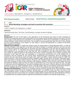 N. Title:
Social Marketing: strategies and tools to promote HIV preventionOC 32
Authors:
Affiliation:
1
Marketing Sociale Onlus, 2
Plus Onlus, 3
Social Marketing Compass University of Bologna
Abstract:
L. Milli1
, S. Mattioli2
, A.M. Pietrantonio1
, G. Fattori3
Background: The aim of the study is the application of the techniques and tools of social marketing to
improve the awareness about HIV transmission and encourage young students between the age of 18 and
30 to access at HIV testing given that 85% of new diagnosis in 2016 may be attributed to unprotected sex
(Italian National Health Service ISS-2016). The number of young people that take the test is low, making
the risk of late presenters much higher; for that reason a survey was addressed to a sample of 200 Alma
Mater Studiorum students.
Material and methods: To realize the project’s goal we implemented a “Social Marketing Plan” in order to
stimulate changes in the approach to the issue and induce changes in individual behavior; but there are still
many barriers facing the achievement of this goal from lack perception of the risk and the stigma that the
illness carries with it. To implement the study we planned a partnership with the “Plus Association” given
their expertise in the execution of the “fast HIV test “and counselling in the “Blq Checkpoint Center” that
was chosen as reference point for the students.The center is easily accessible by our target, guarantee the
execution of the “fast HIV test” and counseling in a welcoming environment out of the hospital but in
connection with the hospital for the “second level” assessments and treatments. Once the strategy was
outlined, the next step was to reach the target, both, online and offline. Social networks were the “pillar” for
online promotion, must of all Facebook and the “testatHiv page” through which we shared “information pills”
about prevention in formats easily to absorb. Moreover, the “TestatHiv page” was the promoter of the offline
work; this consisted in face to face interviews with students between 19 and 30,who were asked the knew
the difference between AIDS and HIV, the ways of transmission and if they had ever taken the test. The goal
of interviews was the highlighting of the poor knowledge about the issue, influence behaviors and stimulate
students to go to the “BLQ CheckPoint Center” and get tested. Most of the students interviewed showed a
lack of knowledge about the prevention issue; the 73.3% of the students had never taken the test.
Results and Conclusions: Thanks to our initiative and the overtime opening of the “BLQ Checkpoint Center
“to make easier access during the “European Testing Week”, 61 students under the age of 30 went to the
"BLQ Checkpoint Center" to take the HIV test (29 heterosexuals and 32 homosexuals). The great increment
of accesses that went much further the “European Testing Week” showed that this Social Marketing Strategy
is successful and can produce positive cognitive and behavioral changes in this specific target group.
Social Science, marginalized populationSession/Topic:Oral Communication
 