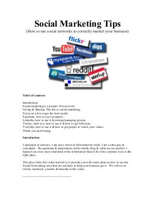 Social Marketing Tips
(How to use social networks to correctly market your business)
Table of contents
Introduction
Social marketing is a project. Not an event.
Giving & Sharing. The key to social marketing.
Focus on a few to get the best results.
Facebook, how to use it properly.
Linkedin, how to use it & joining/managing groups.
Twitter, what is it, how to use it & how to get followers.
YouTube, how to use it & how to get people to watch your videos.
Thank you and closing.
Introduction
I apologize in advance. I am not a writer or film maker by trade. I am a sales guy &
consultant. The grammar & punctuation in this ebook, blog & video are not perfect. I
figured you were more interested in the information than if all of my commas were in the
right place.
The idea of this free video tutorial is to provide you with some ideas on how to use the
Social Networking sites that are out there to help your business grow. We will cover
twitter, facebook, youtube & linkedin in this video.
------------------------------------------------
 