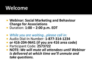 Welcome Webinar: Social Marketing and Behaviour Change for Associations  Duration: 1:00 – 2:00 p.m. EDT While you are waiting…please call in: Audio Dial-In Number: 1-877-314-1234 or 416-204-9641 (if you are 416 area code) Participant Code: 2573722 NOTE: We will mute all attendees until Webinar is delivered at which time we’ll unmute and take questions. 