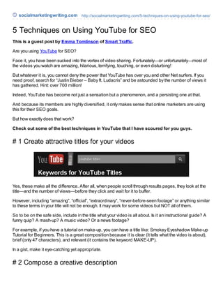 socialmarketingwriting.com http://socialmarketingwriting.com/5-techniques-on-using-youtube-for-seo/


5 Techniques on Using YouTube for SEO
This is a guest post by Emma Tomlinson of Smart Traffic.

Are you using YouTube for SEO?

Face it, you have been sucked into the vortex of video sharing. Fortunately—or unfortunately—most of
the videos you watch are amazing, hilarious, terrifying, touching, or even disturbing!

But whatever it is, you cannot deny the power that YouTube has over you and other Net surfers. If you
need proof, search for “Justin Bieber – Baby ft. Ludacris” and be astounded by the number of views it
has gathered. Hint: over 700 million!

Indeed, YouTube has become not just a sensation but a phenomenon, and a persisting one at that.

And because its members are highly diversified, it only makes sense that online marketers are using
this for their SEO goals.

But how exactly does that work?

Check out some of the best techniques in YouTube that I have scoured for you guys.


# 1 Create attractive titles for your videos




Yes, these make all the difference. After all, when people scroll through results pages, they look at the
title—and the number of views—before they click and wait for it to buffer.

However, including “amazing”, “official”, “extraordinary”, “never-before-seen footage” or anything similar
to these terms in your title will not be enough. It may work for some videos but NOT all of them.

So to be on the safe side, include in the title what your video is all about. Is it an instructional guide? A
funny quip? A mash-up? A music video? Or a news footage?

For example, if you have a tutorial on make-up, you can have a title like: Smokey Eyeshadow Make-up
Tutorial for Beginners. This is a great composition because it is clear (it tells what the video is about),
brief (only 47 characters), and relevant (it contains the keyword MAKE-UP).

In a gist, make it eye-catching yet appropriate.


# 2 Compose a creative description
 