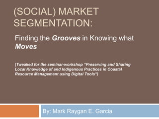 (Social) Market Segmentation: By: Mark Raygan E. Garcia  Finding the Grooves in Knowing what Moves (Tweaked for the seminar-workshop “Preserving and Sharing Local Knowledge of and Indigenous Practices in Coastal Resource Management using Digital Tools”)  