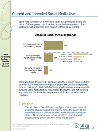 Current and Intended Social Media Use

                      Social Media adoption as a Marketing Tactic has permeated nearly two 
                      thirds of all companies.  Another third are actively planning to roll out 
                      strategies; with a common time horizon of three to six months.


                                              Usage of Social Media by Brands


                            Yes, it's currently part of 
                                                                                           59%
                             our marketing activity



  2009                                                                                In the nex 3 months                  13%
                               We're planning to 
Marketing                    implement social media                         28%
                                                                                   In the next 4­6 months             7%
Industry                            (NET)
                                                                                  In the next 7­12 months   3%
 Trends                                                                               12 months or longer        5%
 Equation 
 Research
                               No, we're not using or 
                               planning to use social               13%
                                       media




                      When you break this down by company size, there seems to be a schism 
                      between Social Media use among small brands (less than 50 employees; 
                      data on next page).  Half (56%) of these smaller companies are currently 
                      pursuing Social Media tactics, yet almost a third (29%) are not planning 
                      any move into the Social Media space – small B2B in particular seem 
                      reluctant.


                      Implication
                                The adoption of Social Media is well past critical mass – multiple 
                                published studies support this finding.  While the quality of the 
                                implementations is difficult to asses, Social Media is now table­
                                stakes.  No business professional should be without a solid 
                                understanding of how this new world affects them.

             MC2. Is your company currently using or planning to use social media? If planning, how 
             long before implementation? 
             Base – Brand (n=211)
                                                                                                                             13
 