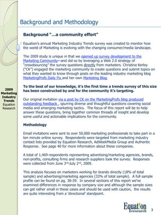 Background and Methodology
              Background “…a community effort”

              Equation’s annual Marketing Industry Trends survey was created to monitor how 
              the world of Marketing is evolving with the changing consumer/media landscape.

              The 2009 study is unique in that we opened up survey development to the 
              Marketing Community—and did so by leveraging a Web 2.0 strategy of 
              “crowdsourcing” the survey questions directly from marketers. Christina Kerley 
              (“CK”) engaged the marketing community to create questions and submit topics on 
              what they wanted to know through posts on the leading industry marketing blog 
              MarketingProfs Daily Fix and her own Marketing Blog.

              To the best of our knowledge, it’s the first time a trends survey of this size 
  2009        has been constructed by and for the community it’s targeting.  
Marketing 
Industry 
 Trends       Our original invitation via a post by CK on the MarketingProfs blog produced 
 Equation     outstanding feedback , spurring diverse and thoughtful questions covering social 
 Research     media and emerging marketing tactics.  The focus of this report will be to help 
              answer these questions, bring together common threads of insight and develop 
              some useful and actionable implications for the community.

              Methodology 

              Email invitations were sent to over 50,000 marketing professionals to take part in a 
              ten minute online survey.  Respondents were targeted from marketing industry 
              contact lists provided by Equation Research, AdWeekMedia Group and Authentic 
              Response.  See page 40 for more information about these companies. 

              A total of 1,469 respondents representing advertising/marketing agencies, brands, 
              non­profits, consulting firms and research suppliers took the survey.  Responses 
              were collected from June 3rd­July 2nd, 2009.

              This analysis focuses on marketers working for brands directly (18% of total 
              sample) and advertising/marketing agencies (33% of total sample).  A full sample 
              profile can be found on pg. 38­39.  In several sections of this report we’ve 
              examined differences in response by company size and although the sample sizes 
              can get rather small in these cases and should be used with caution,  the results 
              are quite interesting from a ‘directional’ standpoint.



                                                                                               3
 