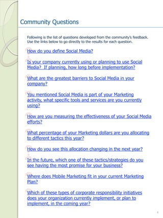 Community Questions

  Following is the list of questions developed from the community’s feedback.  
  Use the links below to go directly to the results for each question.



 ?How do you define Social Media?


 ?Is your company currently using or planning to use Social 
  Media?  If planning, how long before implementation?


 ?What are the greatest barriers to Social Media in your 
  company?


 ?You mentioned Social Media is part of your Marketing 
  activity, what specific tools and services are you currently 
  using?


 ?How are you measuring the effectiveness of your Social Media 
  efforts?


 ?What percentage of your Marketing dollars are you allocating 
  to different tactics this year?


 ?How do you see this allocation changing in the next year?


 ?In the future, which one of these tactics/strategies do you 
  see having the most promise for your business?


 ?Where does Mobile Marketing fit in your current Marketing 
  Plan?


 ?Which of these types of corporate responsibility initiatives 
  does your organization currently implement, or plan to 
  implement, in the coming year?
                                                                                  4
 