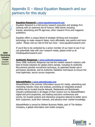 Appendix II – About Equation Research and our 
             partners for this study

               Equation Research – www.equationresearch.com
               Equation Research is a full service research execution and strategy firm 
               working with an extensive list of Fortune 1000 clients including 
               brands, advertising and PR agencies, other research firms and magazine 
               publishers.

               Equation offers a unique blend of strategic thinking and innovative 
               technology to make research faster, more affordable, less painful and more 
               useful.  Please visit our site to find out more ­ www.equationresearch.com

               If you’d like to be contacted by a senior member of our team to see if we 
               can potentially help with your research needs, please email us at 
  2009         info@equationresearch.com
Marketing 
Industry 
 Trends        Authentic Response – www.authenticresponse.com
 Equation      Since 1998, Authentic Response has led the market research industry with 
 Research
               best of breed solutions for global online sample, including its Authentic 
               Recruitment panelist recruitment technique, its patented double opt­in 
               permission standards, and its Authentic Validation techniques to ensure the 
               most legitimate, secure survey responses.



               AdweekMedia – www.adweekmedia.com
               AdweekMedia is the premier information source for media, advertising and 
               marketing industry news and analysis, providing an integrated product 
               portfolio led by trusted brands Adweek, Mediaweek and Brandweek. 
               Industry professionals in all stages of their careers turn to AdweekMedia’s 
               digital and print properties, and leading executive conferences and 
               events, for trusted content and interactive programs tailored to better serve 
               their customers, build their network, and advance their market knowledge.

               AdweekMedia is owned by Nielsen Business Media, part of The Nielsen 
               Company, a global information and media company. 




                                                                                                40
 