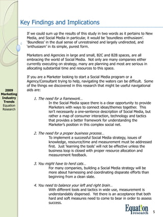 Key Findings and Implications
               If we could sum up the results of this study in two words as it pertains to New 
               Media, and Social Media in particular, it would be ‘boundless enthusiasm’.  
               ‘Boundless’ in the dual sense of unrestrained and largely undirected, and 
               ‘enthusiasm’ in its simple, purest form.

               Marketers and Agencies in large and small, B2C and B2B spaces, are all 
               embracing the world of Social Media.  Not only are many companies either 
               currently executing on strategy, many are planning and most are serious in 
               allocating substantial time and resources to this space.

               If you are a Marketer looking to start a Social Media program or a 
               Agency/Consultant trying to help, navigating the waters can be difficult.  Some 
               of the things we discovered in this research that might be useful navigational 
  2009         aids are:
Marketing 
Industry           1. The need for a framework…
 Trends                     In the Social Media space there is a clear opportunity to provide 
 Equation 
                            Marketers with ways to connect ideas/themes together.  This 
 Research
                            isn’t necessarily a one­sentence description of Social Media, but 
                            rather a map of consumer interaction, technology and tactics 
                            that provides a better framework for understanding the 
                            Marketer’s position in this complex social net.

                   2. The need for a proper business process…
                            To implement a successful Social Media strategy, issues of 
                            knowledge, resource/time and measurement must be addressed 
                            first.  Just ‘learning the tools’ will not be effective unless the 
                            business loop is closed with proper resource allocation and 
                            measurement feedback.

                   3. You might have to herd cats…
                            For many companies, building a Social Media strategy will be 
                            more about harnessing and coordinating disparate efforts than 
                            beginning from a clean slate.

                   4. You need to balance your left and right brain…
                            With different tools and tactics in wide use, measurement is 
                            understandably dispersed.  Yet there is an acceptance that both 
                            hard and soft measures need to come to bear in order to assess 
                            success.  

                                                                                                  5
 