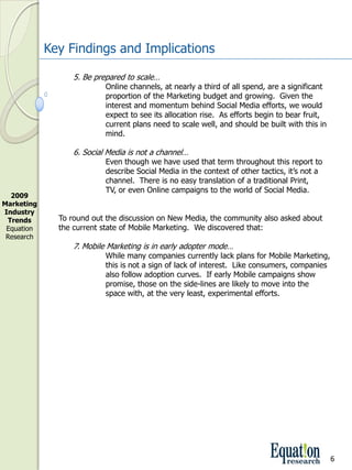 Key Findings and Implications

                   5. Be prepared to scale…
                            Online channels, at nearly a third of all spend, are a significant 
                            proportion of the Marketing budget and growing.  Given the 
                            interest and momentum behind Social Media efforts, we would 
                            expect to see its allocation rise.  As efforts begin to bear fruit, 
                            current plans need to scale well, and should be built with this in 
                            mind.

                   6. Social Media is not a channel…
                            Even though we have used that term throughout this report to 
                            describe Social Media in the context of other tactics, it’s not a
                            channel.  There is no easy translation of a traditional Print, 
                            TV, or even Online campaigns to the world of Social Media.  
  2009 
Marketing 
Industry 
 Trends        To round out the discussion on New Media, the community also asked about 
 Equation      the current state of Mobile Marketing.  We discovered that:
 Research
                   7. Mobile Marketing is in early adopter mode…
                            While many companies currently lack plans for Mobile Marketing, 
                            this is not a sign of lack of interest.  Like consumers, companies 
                            also follow adoption curves.  If early Mobile campaigns show 
                            promise, those on the side­lines are likely to move into the 
                            space with, at the very least, experimental efforts.




                                                                                                   6
 
