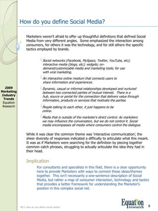 How do you define Social Media?

                  Marketers weren’t afraid to offer up thoughtful definitions that defined Social 
                  Media from very different angles.  Some emphasized the interaction among 
                  consumers, for others it was the technology, and for still others the specific 
                  tactics employed by brands.



                              “  Social networks (Facebook, MySpace, Twitter, YouTube, etc); 
                                 interactive media (blogs, etc); widgets; on­
                                 demand/customizable media and marketing tools; for use 
                                 with viral marketing.


                              “  An interactive online medium that connects users to 
                                 share information and experiences.


                              “
  2009                          Dynamic, casual or informal relationships developed and nurtured 
Marketing                       between two connected parties of mutual interest.  There is a 
Industry                        hub, source or portal for the connection that delivers value through 
 Trends                         information, products or services that motivate the parties.


                              “
 Equation 
 Research                       People talking to each other, it just happens to be 
                                online.


                              “ Media that is outside of the marketer's direct control. As marketers 
                                we may influence the conversation, but we do not control it. Social 
                                media encompasses all media where consumers control the dialogue.

                  While it was clear the common theme was ‘interactive communication’, the 
                  sheer diversity of responses indicated a difficulty to articulate what this meant.  
                  It was as if Marketers were searching for the definition by piecing together 
                  common catch phrases, struggling to actually articulate the idea they had in 
                  their head.

                  Implication
                           For consultants and specialists in this field, there is a clear opportunity 
                           here to provide Marketers with ways to connect these ideas/themes 
                           together.  This isn’t necessarily a one­sentence description of Social 
                           Media, but rather a map of consumer interaction, technology and tactics 
                           that provides a better framework for understanding the Marketer’s 
                           position in this complex social net.




             MC1. How do you define social media?                                                       8
 
