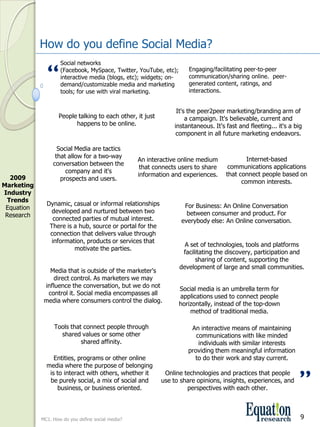How do you define Social Media?
                     Social networks 

               “     (Facebook, MySpace, Twitter, YouTube, etc); 
                     interactive media (blogs, etc); widgets; on­
                     demand/customizable media and marketing 
                                                                       Engaging/facilitating peer­to­peer 
                                                                       communication/sharing online.  peer­
                                                                       generated content, ratings, and 
                     tools; for use with viral marketing.              interactions.


                                                                   It's the peer2peer marketing/branding arm of 
                    People talking to each other, it just              a campaign. It's believable, current and 
                          happens to be online.                   instantaneous. It's fast and fleeting... it's a big 
                                                                   component in all future marketing endeavors.

                    Social Media are tactics 
                   that allow for a two­way                                                   Internet­based 
                                                    An interactive online medium 
                  conversation between the                                             communications applications 
                                                     that connects users to share 
                       company and it's                                               that connect people based on 
                                                    information and experiences.
  2009               prospects and users.                                                   common interests.
Marketing 
Industry 
 Trends
               Dynamic, casual or informal relationships             For Business: An Online Conversation 
 Equation 
                 developed and nurtured between two                   between consumer and product. For 
 Research
                  connected parties of mutual interest.             everybody else: An Online conversation.
                There is a hub, source or portal for the 
                connection that delivers value through 
                 information, products or services that 
                                                                     A set of technologies, tools and platforms 
                         motivate the parties.
                                                                    facilitating the discovery, participation and 
                                                                         sharing of content, supporting the 
                                                                   development of large and small communities.
                Media that is outside of the marketer's 
                  direct control. As marketers we may 
              influence the conversation, but we do not 
                                                                   Social media is an umbrella term for 
               control it. Social media encompasses all 
                                                                   applications used to connect people 
              media where consumers control the dialog.
                                                                   horizontally, instead of the top­down 
                                                                       method of traditional media.

                  Tools that connect people through                     An interactive means of maintaining 
                    shared values or some other                           communications with like minded 
                            shared affinity.                               individuals with similar interests 
                                                                       providing them meaningful information 
                  Entities, programs or other online                     to do their work and stay current.
               media where the purpose of belonging 
                is to interact with others, whether it 
                be purely social, a mix of social and 
                   business, or business oriented.
                                                              Online technologies and practices that people 
                                                             use to share opinions, insights, experiences, and 
                                                                      perspectives with each other.
                                                                                                                    ”
             MC1. How do you define social media?                                                                   9
 