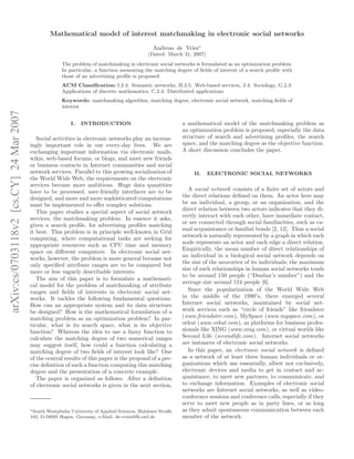 Mathematical model of interest matchmaking in electronic social networks
                                                                                                  Andreas de Vries∗
                                                                                               (Dated: March 31, 2007)
                                                       The problem of matchmaking in electronic social networks is formulated as an optimization problem.
                                                       In particular, a function measuring the matching degree of ﬁelds of interest of a search proﬁle with
                                                       those of an advertising proﬁle is proposed.
                                                       ACM Classiﬁcation: I.2.4: Semantic networks, H.3.5: Web-based services, J.4: Sociology, G.2.3:
                                                       Applications of discrete mathematics, C.2.4: Distributed applications
                                                       Keywords: matchmaking algorithm, matching degree, electronic social network, matching ﬁelds of
                                                       interest
arXiv:cs/0703118v2 [cs.CY] 24 Mar 2007




                                                           I.   INTRODUCTION                                  a mathematical model of the matchmaking problem as
                                                                                                              an optimization problem is proposed, especially the data
                                            Social activities in electronic networks play an increas-         structure of search and advertising proﬁles, the search
                                         ingly important role in our every-day lives. We are                  space, and the matching degree as the objective function.
                                         exchanging important information via electronic mails,               A short discussion concludes the paper.
                                         wikis, web-based forums, or blogs, and meet new friends
                                         or business contacts in Internet communities and social
                                         network services. Parallel to this growing socialization of               II.   ELECTRONIC SOCIAL NETWORKS
                                         the World Wide Web, the requirements on the electronic
                                         services become more ambitious. Huge data quantities
                                         have to be processed, user-friendly interfaces are to be                A social network consists of a ﬁnite set of actors and
                                         designed, and more and more sophisticated computations               the direct relations deﬁned on them. An actor here may
                                         must be implemented to oﬀer complex solutions.                       be an individual, a group, or an organization, and the
                                                                                                              direct relation between two actors indicates that they di-
                                            This paper studies a special aspect of social network
                                                                                                              rectly interact with each other, have immediate contact,
                                         services, the matchmaking problem. In essence it asks,
                                                                                                              or are connected through social familiarities, such as ca-
                                         given a search proﬁle, for advertising proﬁles matching
                                                                                                              sual acquaintance or familial bonds [2, 12]. Thus a social
                                         it best. This problem is in principle well-known in Grid
                                                                                                              network is naturally represented by a graph in which each
                                         computing, where computational tasks are seeking for
                                                                                                              node represents an actor and each edge a direct relation.
                                         appropriate resources such as CPU time and memory
                                                                                                              Empirically, the mean number of direct relationships of
                                         space on diﬀerent computers. In electronic social net-
                                                                                                              an individual in a biological social network depends on
                                         works, however, the problem is more general because not
                                                                                                              the size of the neocortex of its individuals; the maximum
                                         only speciﬁed attribute ranges are to be compared but
                                                                                                              size of such relationships in human social networks tends
                                         more or less vaguely describable interests.
                                                                                                              to be around 150 people (“Dunbar’s number”) and the
                                            The aim of this paper is to formulate a mathemati-
                                                                                                              average size around 124 people [6].
                                         cal model for the problem of matchmaking of attribute
                                         ranges and ﬁelds of interests in electronic social net-                 Since the popularization of the World Wide Web
                                         works. It tackles the following fundamental questions.               in the middle of the 1990’s, there emerged several
                                         How can an appropriate system and its data structure                 Internet social networks, maintained by social net-
                                         be designed? How is the mathematical formulation of a                work services such as “circle of friends” like friendster
                                         matching problem as an optimization problem? In par-                 (www.friendster.com ), MySpace (www.myspace.com ), or
                                         ticular, what is its search space, what is its objective             orkut (www.orkut.com), as platforms for business profes-
                                         function? Whereas the idea to use a fuzzy function to                sionals like XING (www.xing.com ), or virtual worlds like
                                         calculate the matching degree of two numerical ranges                Second Life (secondlife.com ). Internet social networks
                                         may suggest itself, how could a function calculating a               are instances of electronic social networks.
                                         matching degree of two ﬁelds of interest look like? One                 In this paper, an electronic social network is deﬁned
                                         of the central results of this paper is the proposal of a pre-       as a network of at least three human individuals or or-
                                         cise deﬁnition of such a function computing this matching            ganizations which use essentially, albeit not exclusively,
                                         degree and the presentation of a concrete example.                   electronic devices and media to get in contact and ac-
                                            The paper is organized as follows. After a deﬁnition              quaintance, to meet new partners, to communicate, and
                                         of electronic social networks is given in the next section,          to exchange information. Examples of electronic social
                                                                                                              networks are Internet social networks, as well as video-
                                                                                                              conference sessions and conference calls, especially if they
                                                                                                              serve to meet new people as in party lines, or as long
                                         ∗ South Westphalia University of Applied Sciences, Haldener Straße   as they admit spontaneous communication between each
                                         182, D-58095 Hagen, Germany, e-Mail: de-vries@fh-swf.de              member of the network.
