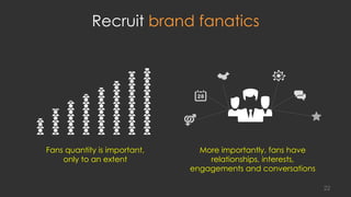 Recruit brand fanatics
Fans quantity is important,
only to an extent
More importantly, fans have
relationships, interests,
engagements and conversations
22
 