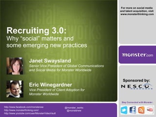 For more on social media and talent acquisition, visit  www.monsterthinking.com Recruiting 3.0: Why “social” matters and some emerging new practices Janet SwayslandSenior Vice President of Global Communications and Social Media for Monster Worldwide Sponsored by: Eric WinegardnerVice President of Client Adoption for Monster Worldwide http://www.facebook.com/monsterww @monster_works  @monsterww  http://www.monsterthinking.com/ http://www.youtube.com/user/MonsterVideoVault 