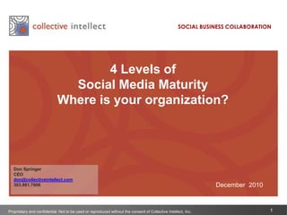 SOCIAL BUSINESS COLLABORATION 4 Levels of Social Media Maturity   Where is your organization? Don Springer CEO don@collectiveintellect.com 303.881.7606 December  2010 Proprietary and confidential. Not to be used or reproduced without the consent of Collective Intellect, Inc. 