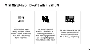 WHAT MEASUREMENT IS – AND WHY IT MATTERS
Measurement is about
looking at a brand’s social
content – tweets, videos, and
much more – and seeing
how it performed.
This answers questions
about our content such as…
How many people saw it?
How many engaged with it?
Did it change how people
think or talk about the brand?
We need to measure how the
content performs because
these insights help inform
future strategy and planning.
 