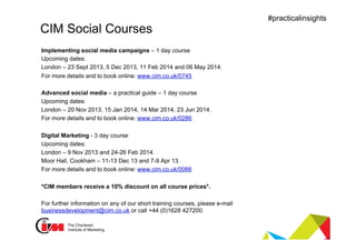 Presentation title
#practicalinsights
CIM Social Courses
Implementing social media campaigns – 1 day course
Upcoming dates:
London – 23 Sept 2013, 5 Dec 2013, 11 Feb 2014 and 06 May 2014.
For more details and to book online: www.cim.co.uk/0745
Advanced social media – a practical guide – 1 day course
Upcoming dates:
London – 20 Nov 2013, 15 Jan 2014, 14 Mar 2014, 23 Jun 2014.
For more details and to book online: www.cim.co.uk/0286
Digital Marketing - 3 day course
Upcoming dates:
London – 9 Nov 2013 and 24-26 Feb 2014.
Moor Hall, Cookham – 11-13 Dec 13 and 7-9 Apr 13.
For more details and to book online: www.cim.co.uk/0066
*CIM members receive a 10% discount on all course prices*.
For further information on any of our short training courses, please e-mail
businessdevelopment@cim.co.uk or call +44 (0)1628 427200.
 