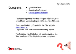 Presentation title
#practicalinsights
Questions: •  @DanielRowles
•  danielrowles@me.com
•  www.targetinternet.com
The recording of this Practical Insights webinar will be
available on Marketing Expert within the next 48 hours.
To access Marketing Expert visit the CIM website
www.cim.co.uk
Log-in and click on Resources/Marketing Expert.
The Practical insights button will be displayed on the
right hand side of the Marketing expert homepage.
 