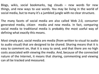 Blogs, wikis, social bookmarks, tag clouds – new words for new
things, and new ways to use words. You may be living in the world of
social media, but to many it’s a jumbled jungle with no clear structure.
The many facets of social media are also called Web 2.0, consumer
generated media, citizen media and new media. In fact, comparing
social media to traditional media is probably the most useful way of
defining what exactly this means.

Most simply put, social media are media (from written to visual to audio
to audio visual) that are designed to be shared. Sharing means that it is
easy to comment on, that it is easy to send, and that there are no high
costs associated with viewing the media. And, because of the connected
nature of the Internet, it means that sharing, commenting and viewing
can all be tracked and measured.

 