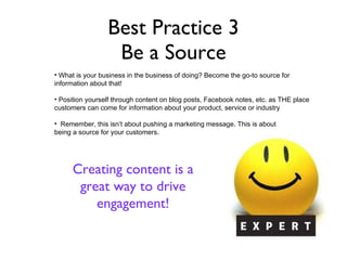 Best Practice 3 Be a Source Unsolicited testimonials from fans look great and can b used as recruiting tools Fun posts get fans engaged with the page and the brand. What is your business in the business of doing? Become the go-to source for  information about that! Position yourself through content on blog posts, Facebook notes, etc. as THE place customers can come for information about your product, service or industry Remember, this isn’t about pushing a marketing message. This is about  being a source for your customers.  Creating content is a great way to drive engagement! 