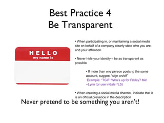 Best Practice 4 Be Transparent Comments included job inquiries, fun interactions and positive experiences Unsolicited testimonials from fans look great and can b used as recruiting tools Fun posts get fans engaged with the page and the brand. When participating in, or maintaining a social media site on behalf of a company clearly state who you are, and your affiliation. Never hide your identity – be as transparent as possible If more than one person posts to the same account, suggest “sign on/off” Example: “TGIF! Who’s up for Friday? Me! ~Lynn (or use initials ^LS) When creating a social media channel, indicate that it is an official presence in the description Never pretend to be something you aren’t! 