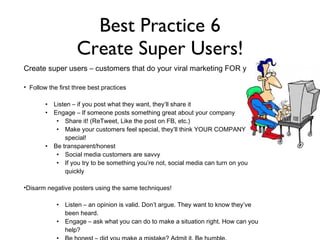 Best Practice 6 Create Super Users! Comments included job inquiries, fun interactions and positive experiences Unsolicited testimonials from fans look great and can b used as recruiting tools Fun posts get fans engaged with the page and the brand. Create super users – customers that do your viral marketing FOR you: Follow the first three best practices Listen – if you post what they want, they’ll share it Engage – If someone posts something great about your company Share it! (ReTweet, Like the post on FB, etc.) Make your customers feel special, they’ll think YOUR COMPANY is special! Be transparent/honest  Social media customers are savvy If you try to be something you’re not, social media can turn on you quickly Disarm negative posters using the same techniques! Listen – an opinion is valid. Don’t argue. They want to know they’ve been heard. Engage – ask what you can do to make a situation right. How can you help?  Be honest – did you make a mistake? Admit it. Be humble.  Have a plan for a crisis 