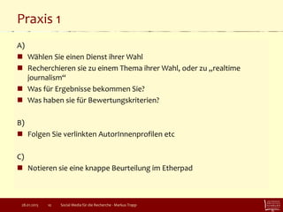 Praxis 1
A)
 Wählen Sie einen Dienst ihrer Wahl
 Recherchieren sie zu einem Thema ihrer Wahl, oder zu „realtime
journalism“
 Was für Ergebnisse bekommen Sie?
 Was haben sie für Bewertungskriterien?
B)
 Folgen Sie verlinkten AutorInnenprofilen etc
C)
 Notieren sie eine knappe Beurteilung im Etherpad
Social Media für die Recherche - Markus Trapp1028.01.2015
 