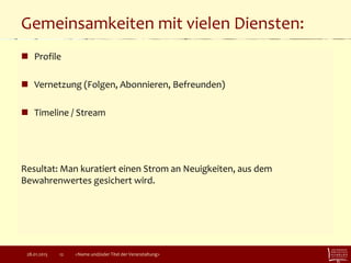 Gemeinsamkeiten mit vielen Diensten:
 Profile
 Vernetzung (Folgen, Abonnieren, Befreunden)
 Timeline / Stream
Resultat: Man kuratiert einen Strom an Neuigkeiten, aus dem
Bewahrenwertes gesichert wird.
28.01.2015 <Name und/oder Titel der Veranstaltung>12
 