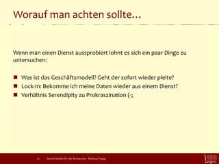 Worauf man achten sollte…
Wenn man einen Dienst aussprobiert lohnt es sich ein paar Dinge zu
untersuchen:
 Was ist das Geschäftsmodell? Geht der sofort wieder pleite?
 Lock-In: Bekomme ich meine Daten wieder aus einem Dienst?
 Verhältnis Serendipity zu Prokraszination (-;
Social Media für die Recherche - Markus Trapp17
 