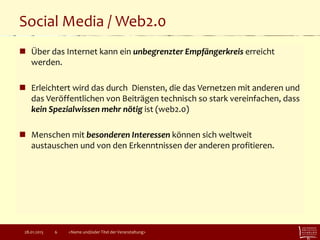 Social Media / Web2.0
 Über das Internet kann ein unbegrenzter Empfängerkreis erreicht
werden.
 Erleichtert wird das durch Diensten, die das Vernetzen mit anderen und
das Veröffentlichen von Beiträgen technisch so stark vereinfachen, dass
kein Spezialwissen mehr nötig ist (web2.0)
 Menschen mit besonderen Interessen können sich weltweit
austauschen und von den Erkenntnissen der anderen profitieren.
28.01.2015 <Name und/oder Titel der Veranstaltung>6
 
