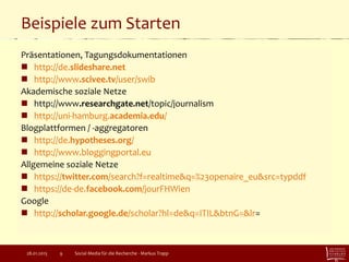 Beispiele zum Starten
Präsentationen, Tagungsdokumentationen
 http://de.slideshare.net
 http://www.scivee.tv/user/swib
Akademische soziale Netze
 http://www.researchgate.net/topic/journalism
 http://uni-hamburg.academia.edu/
Blogplattformen / -aggregatoren
 http://de.hypotheses.org/
 http://www.bloggingportal.eu
Allgemeine soziale Netze
 https://twitter.com/search?f=realtime&q=%23openaire_eu&src=typddf
 https://de-de.facebook.com/jourFHWien
Google
 http://scholar.google.de/scholar?hl=de&q=ITIL&btnG=&lr=
Social Media für die Recherche - Markus Trapp928.01.2015
 