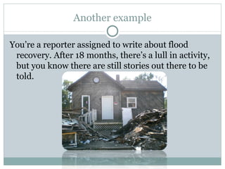 Another example You’re a reporter assigned to write about flood recovery. After 18 months, there’s a lull in activity, but you know there are still stories out there to be told. 