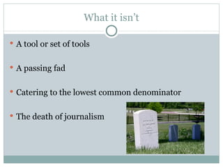 What it isn’t A tool or set of tools A passing fad Catering to the lowest common denominator The death of journalism 