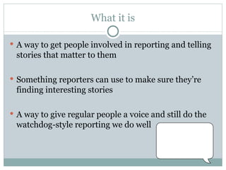 What it is A way to get people involved in reporting and telling stories that matter to them Something reporters can use to make sure they’re finding interesting stories A way to give regular people a voice and still do the watchdog-style reporting we do well 