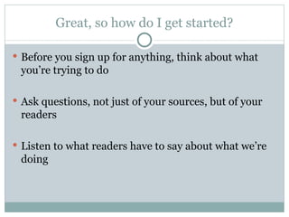 Great, so how do I get started? Before you sign up for anything, think about what you’re trying to do Ask questions, not just of your sources, but of your readers Listen to what readers have to say about what we’re doing 
