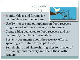 You could: Monitor blogs and forums for  comments about the flooding Use Twitter to send out updates on flood recovery progress and ask questions of your followers Create a blog dedicated to flood recovery and ask community members to contribute Post city documents about the recovery efforts, spending, etc. online for people to see. Search photo and video-sharing sites for images of the damage and recovery and share those with readers 