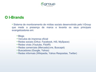 O I-Brands Sistema de monitoramento de mídias sociais desenvolvido pelo I-Group que mede a presença de marca e levanta os seus principais evangelizadores em: Blogs Veículos de imprensa oficial Redes sociais (Orkut, Facebook, Hi5, MySpace) Redes virais (Youtube, FlickR) Redes comerciais (MercadoLivre, Buscapé) Buscadores (Google, Yahoo) Redes informais (Wikipedia, Yahoo Respostas, Twitter)  