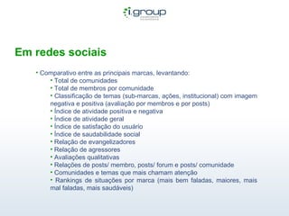 Em redes sociais Comparativo entre as principais marcas, levantando: Total de comunidades Total de membros por comunidade Classificação de temas (sub-marcas, ações, institucional) com imagem negativa e positiva (avaliação por membros e por posts) Índice de atividade positiva e negativa Índice de atividade geral Índice de satisfação do usuário Índice de saudabilidade social Relação de evangelizadores Relação de agressores Avaliações qualitativas Relações de posts/ membro, posts/ forum e posts/ comunidade Comunidades e temas que mais chamam atenção Rankings de situações por marca (mais bem faladas, maiores, mais mal faladas, mais saudáveis) 