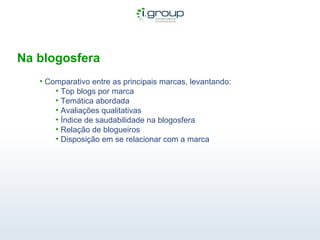 Na blogosfera Comparativo entre as principais marcas, levantando: Top blogs por marca Temática abordada Avaliações qualitativas Índice de saudabilidade na blogosfera Relação de blogueiros Disposição em se relacionar com a marca 