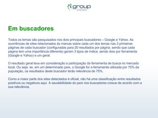 Em buscadores Todos os temas são pesquisados nos dois principais buscadores – Google e Yahoo. As ocorrências de sites relacionados às marcas sobre cada um dos temas nas 3 primeiras páginas de cada buscador (configuradas para 20 resultados por página, sendo que cada página tem uma importância diferente) geram 3 tipos de índice, sendo dois por ferramenta (Google e Yahoo) e um geral.  O resultado geral leva em consideração a participação da ferramenta de busca no mercado local. Ou seja: se, em um determinado país, o Google for a ferramenta utilizada por 75% da população, os resultados deste buscador terão relevância de 75%. Como a maior parte dos sites detectados é oficial, não há uma classificação entre resultados positivos ou negativos aqui. A saudabilidade do país nos buscadores cresce de acordo com a sua relevância. 