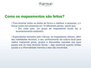 Como os mapeamentos são feitos? Para levantar todos os dados de forma a viabilizar a pesquisa, o I-Group conta com presença em 14 diferentes países, sendo que: Em cada país, um grupo de mapeadores locais faz o levantantamento estatístico Especialistas treinados pelo I-Group, os mapeadores utilizam, além das habilidades técnicas, o seu conhecimento da cultura local para melhor interpretar gírias, grupos e discussões nascidas nos seus países sob os mais diversos temas – algo essencial quando mídias sociais e a informalidade inerente a elas são envolvidas 