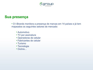 Sua presença O I-Brands monitora a presença de marcas em 14 países e já tem mapeados os seguintes setores de mercado: Automotivo TV por assinatura Operadoras de celular Fabricantes de celular Turismo Tecnologia Outros...  