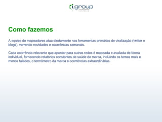 Como fazemos A equipe de mapeadores atua diretamente nas ferramentas primárias de viralização (twitter e blogs), varrendo novidades e ocorrências semanais. Cada ocorrência relevante que apontar para outras redes é mapeada e avaliada de forma individual, fornecendo relatórios constantes de saúde de marca, incluindo os temas mais e menos falados, o termômetro da marca e ocorrências extraordinárias. 
