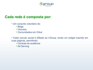 Cada rede é composta por: Um conjunto voluntário de: Blogs Veículos Comunidades em Orkut Cada veículo social é afiliado ao I-Group, tendo um widget inserido em suas páginas, permitindo: Controle de audiência Ad Serving  