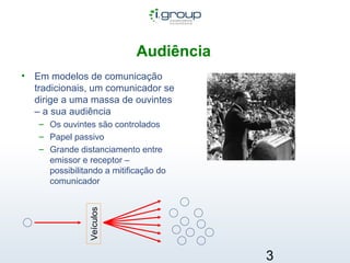 Audiência   Em modelos de comunicação tradicionais, um comunicador se dirige a uma massa de ouvintes – a sua audiência Os ouvintes são controlados Papel passivo Grande distanciamento entre emissor e receptor – possibilitando a mitificação do comunicador Veículos 