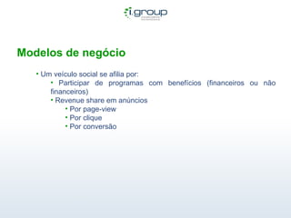 Modelos de negócio Um veículo social se afilia por: Participar de programas com benefícios (financeiros ou não financeiros) Revenue share em anúncios Por page-view Por clique Por conversão  