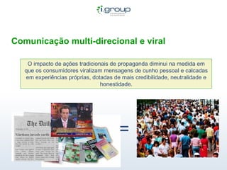 Comunicação multi-direcional e viral O impacto de ações tradicionais de propaganda diminui na medida em que os consumidores viralizam mensagens de cunho pessoal e calcadas em experiências próprias, dotadas de mais credibilidade, neutralidade e honestidade. = 