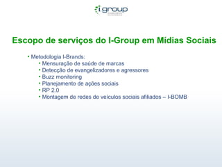 Escopo de serviços do I-Group em Mídias Sociais Metodologia I-Brands: Mensuração de saúde de marcas Detecção de evangelizadores e agressores Buzz monitoring Planejamento de ações sociais RP 2.0 Montagem de redes de veículos sociais afiliados – I-BOMB  