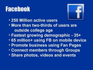 Facebook 250 Million active users More than two-thirds of users are outside college age Fastest growing demographic - 35+ 65 million+ using FB on mobile device Promote business using Fan Pages Connect members through Groups Share photos, videos and events